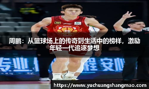 周鹏：从篮球场上的传奇到生活中的榜样，激励年轻一代追逐梦想